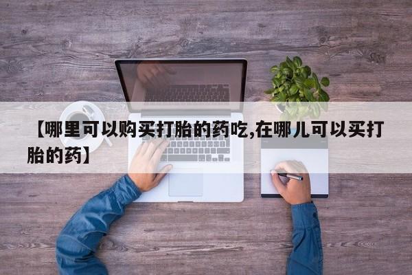 有私人卖打胎药的吗【哪里可以购买打胎的药吃,在哪儿可以买打胎的药】