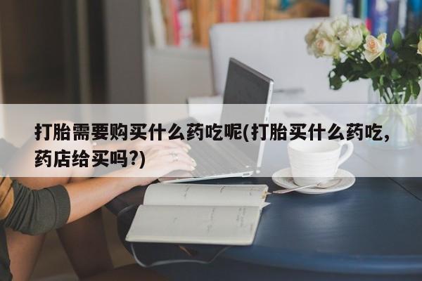 有私人卖打胎药的吗打胎需要购买什么药吃呢(打胎买什么药吃,药店给买吗?)