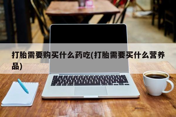 有私人卖打胎药的吗打胎需要购买什么药吃(打胎需要买什么营养品)
